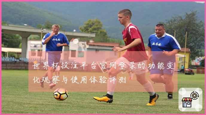 世界杯投注平台官网登录的功能变化观察与使用体验评测
